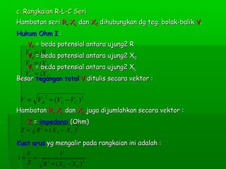c. Rangkaian R-L-C Seri
Hambatan seri R, XL dan XC dihubungkan dg teg. bolak-balik V.
Hukum Ohm I :
VR = beda potensial antara ujung2 R

VR = iR
VC = beda potensial antara ujung2 XC
VL = iX L
VL = beda potensial antara ujung2 XL

VC = iX C

Besar tegangan total V ditulis secara vektor :
2

V = VR + (VL − VC ) 2
Hambatan R, XL dan XC juga dijumlahkan secara vektor :
Z = impedansi (Ohm)
Z = R 2 + ( X L − X C )2
Kuat arus yg mengalir pada rangkaian ini adalah :
i=

V
=
Z

V
R 2 + ( X L − X C )2

 
