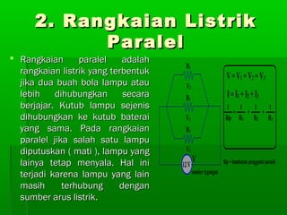 2. Rangkaian Listrik
Paralel

 Rangkaian
paralel
adalah
rangkaian listrik yang terbentuk
jika dua buah bola lampu atau
lebih
dihubungkan
secara
berjajar. Kutub lampu sejenis
dihubungkan ke kutub baterai
yang sama. Pada rangkaian
paralel jika salah satu lampu
diputuskan ( mati ), lampu yang
lainya tetap menyala. Hal ini
terjadi karena lampu yang lain
masih
terhubung
dengan
sumber arus listrik.

 