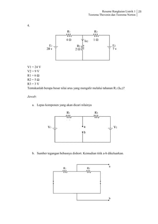 Resume Rangkaian Listrik 1
Teorema Thevenin dan Teorema Norton
23
4.
V1 = 24 V
V2 = 9 V
R1 = 6 Ω
R2 = 5 Ω
R3 = 3 V
Tentukanlah berapa besar nilai arus yang mengalir melalui tahanan R2 (IR2)?
Jawab:
a. Lepas komponen yang akan dicari nilainya
b. Sumber tegangan bebasnya dishort. Kemudian titik a-b dikeluarkan.
 