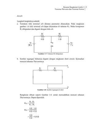 Resume Rangkaian Listrik 1
Teorema Thevenin dan Teorema Norton
7
Jawab:
Langkah-langkahnya adalah:
a. Tentukan titik terminal a-b dimana parameter ditanyakan. Pada rangkaian
gambar 1.6 titik terminal a-b dapat ditentukan di tahanan R2. Maka komponen
R2 dilepaskan dan diganti dengan titik a-b.
Gambar 1.7. Tahanan R2 dilepaskan
b. Sumber tegangan bebasnya diganti dengan rangkaian short circuit. Kemudian
mencari tahanan Theveninnya.
Gambar 1.8. Sumber tegangan di short
Rangkaian dibuat seperti Gambar 1.8. untuk memudahkan mencari tahanan
Theveninnya. Dapat diperoleh:
RTh =
R1 . R3
R1 + R3
RTh =
4 Ω . 1 Ω
4 Ω +1 Ω
=
4 Ω
5 Ω
= 0,8 Ω
 