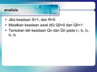 analisis

 Jika keadaan S=1, dan R=0
 Misalkan keadaan awal (t0) Q0=0 dan Q0=1
 Tentukan lah keadaan Qn dan Qn pada t1, t2, t3,
  t4 , t5
 