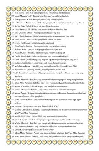 21. Irfan Yusran : anak laki-laki yang memiliki pengetahuan dan kekayaan
22. Junaid Maulana Rafif : Tentara yang dihormati karena berakhlak baik
23. Khaliq Junaidi Akmal : Pencipta prajurit yang lebih sempurna
24. Luthfie Sakhi Zaidan : Laki-laki lembut yang murah hati dan memiliki banyak kelebihan
25. Nurhan Afkar Fadhil : Cahaya raja yang bijak dan utama
26. Raziq Hanan : Anak laki-laki yang murah rizeki dan dikasihi Allah
27. Raid Khadim Shalihan : Pemimpin sukarelawan yang baik
28. Qary Ahnaf : Pembaca Al-Qur'an yang memiliki keteguhan iman yang lebih
29. Rifqie Nadim Ukail : Sahabat yang lemah lembut dan pintar
30. Syamsi Nur Hidayat : Matahariku cahaya petunjuk
31. Umar Muslim Fawwaz : Pemimpin muslim yang selalu beruntung
32. Wahnan Amin : Anak laki-laki yang mudah untuk dipercaya
33. Waziful Khalil : Anak laki-laki kesayangan yang tekun dan gigih
34. Yazdan Shahib Raki : Belas kasih sahabat yang menundukkan kepala
35. Zamil Saidan Khalid : Orang yang berjalan cepat menuju kebahagiaan yang kekal
36. Zulfan Azhar Raihan : Taman yang penuh bunga-bunga mewangi
37. Abdullah At-Tauhid : Laki-laki yang menjadi hamba-Nya dengan keesaan Allah
38. Abdullah Rafif : Seorang hamba Allah yang berbudi pekerti baik
39. Adib Zainul Mutaqqin : Laki-laki yang sopan santun menjadi perhiasan bagi orang yang
bertakwa
40. Aflahul Mu'minin : Laki-laki yang memperoleh kemenangan pada orang-orang beriman
41. Afnan Atma Purnama : Laki-laki punya jiwa yang mekar berseri laksana cahaya rembulan
42. Ahmad Waliuddin : Laki-laki terpuji yang menjadi penuntun agama
43. Ahmad Khairuddin : Laki-laki yang terpuji menjalankan kebaikan untuk agama
44. Ahmad Azzam : Semoga menjadi anak yang mempunyai kemauan dan usaha yang kuat dan
mudah mudahan berahlak yang baik
45. As'ad Tsaqib : Laki-laki yang di limahi kebahagiaan dan ucapannya selalu tepatAgam
Abdilah
46. Pratama : Putra pertama yang kuat dan abdi Allah S.W.T.
47. Ashimul Ghaffarullah : Laki-laki yang menghindari maksiat dan untuk memperoleh ampunan
Allah Yang Maha Pengampun
48. Asraf Zahirul Ubaid : Hamba Allah yang amat mulia dan cermelang
49. Athallah Syarifuddin : Laki-laki yang memperoleh anugrah Allah dan kemuliaannya
50. Aflahul Mu'minin : Laki-laki yang memperoleh kemenangan pada orang-orang beriman
51. Adli Makarim : Laki-laki yang bisa berbuat adil dalam mendapatkan kemuliaan
52. Adnan Khiar : Surga Firdaus adalah pilihan terbaik
53. Adnan Manaf Rahman : Adnan yang memperlihatkan kelebihan dari Yang Maha Pemurah
54. Dzaki Ibadurrahman : Laki-laki yang pintar dari para hamba Allah Yang Maha Pengasih

 