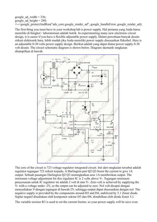 google_ad_width = 336;
google_ad_height = 280;
//-->google_protectAndRun("ads_core.google_render_ad", google_handleError, google_render_ad);
The first thing you must have in your workshop/lab is power supply. Hal pertama yang Anda harus
memiliki di bengkel / laboratorium adalah listrik. In experimenting many new electronic circuit
design, it is easier if you have a flexible adjustable power supply. Dalam percobaan banyak desain
sirkuit elektronik baru, lebih mudah jika Anda memiliki power supply disesuaikan fleksibel. Here is
an adjustable 0-30 volts power supply design. Berikut adalah yang dapat diatur power supply 0-30
volt desain. The circuit schematic diagram is shown below. Diagram skematik rangkaian
ditampilkan di bawah.




The core of the circuit is 723 voltage regulator integrated circuit. Inti dari rangkaian tersebut adalah
regulator tegangan 723 sirkuit terpadu. A Darlington pair Q2 Q3 boost the current to give 1A
output. Sebuah pasangan Darlington Q2 Q3 meningkatkan arus 1A memberikan output. The
minimum voltage adjustment for this regulator IC is 2 volts above V-. Tegangan minimum
penyesuaian untuk IC regulator ini adalah 2 volt di atas V-. Zero volt is achieved by supplying the
V- with a voltage under -2V, so the output can be adjusted to zero. Nol volt dicapai dengan
menyediakan V-dengan tegangan di bawah-2V, sehingga output dapat disesuaikan dengan nol. The
negative supply is provided by the components around D3 and D4, stabilized by 5.1 Zener diode.
Suplai negatif disediakan oleh komponen sekitar D3 dan D4, distabilkan oleh dioda Zener 5,1.
The variable resistor R3 is used to set the current limiter, so your power supply will be save even
 