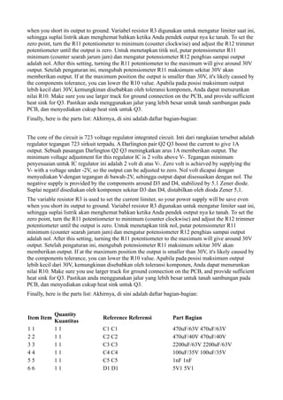when you short its output to ground. Variabel resistor R3 digunakan untuk mengatur limiter saat ini,
sehingga suplai listrik akan menghemat bahkan ketika Anda pendek output nya ke tanah. To set the
zero point, turn the R11 potentiometer to minimum (counter clockwise) and adjust the R12 trimmer
potentiometer until the output is zero. Untuk menetapkan titik nol, putar potensiometer R11
minimum (counter searah jarum jam) dan mengatur potensiometer R12 penghias sampai output
adalah nol. After this setting, turning the R11 potentiometer to the maximum will give around 30V
output. Setelah pengaturan ini, mengubah potensiometer R11 maksimum sekitar 30V akan
memberikan output. If at the maximum position the output is smaller than 30V, it's likely caused by
the components tolerance, you can lower the R10 value. Apabila pada posisi maksimum output
lebih kecil dari 30V, kemungkinan disebabkan oleh toleransi komponen, Anda dapat menurunkan
nilai R10. Make sure you use larger track for ground connection on the PCB, and provide sufficient
heat sink for Q3. Pastikan anda menggunakan jalur yang lebih besar untuk tanah sambungan pada
PCB, dan menyediakan cukup heat sink untuk Q3.
Finally, here is the parts list: Akhirnya, di sini adalah daftar bagian-bagian:


The core of the circuit is 723 voltage regulator integrated circuit. Inti dari rangkaian tersebut adalah
regulator tegangan 723 sirkuit terpadu. A Darlington pair Q2 Q3 boost the current to give 1A
output. Sebuah pasangan Darlington Q2 Q3 meningkatkan arus 1A memberikan output. The
minimum voltage adjustment for this regulator IC is 2 volts above V-. Tegangan minimum
penyesuaian untuk IC regulator ini adalah 2 volt di atas V-. Zero volt is achieved by supplying the
V- with a voltage under -2V, so the output can be adjusted to zero. Nol volt dicapai dengan
menyediakan V-dengan tegangan di bawah-2V, sehingga output dapat disesuaikan dengan nol. The
negative supply is provided by the components around D3 and D4, stabilized by 5.1 Zener diode.
Suplai negatif disediakan oleh komponen sekitar D3 dan D4, distabilkan oleh dioda Zener 5,1.
The variable resistor R3 is used to set the current limiter, so your power supply will be save even
when you short its output to ground. Variabel resistor R3 digunakan untuk mengatur limiter saat ini,
sehingga suplai listrik akan menghemat bahkan ketika Anda pendek output nya ke tanah. To set the
zero point, turn the R11 potentiometer to minimum (counter clockwise) and adjust the R12 trimmer
potentiometer until the output is zero. Untuk menetapkan titik nol, putar potensiometer R11
minimum (counter searah jarum jam) dan mengatur potensiometer R12 penghias sampai output
adalah nol. After this setting, turning the R11 potentiometer to the maximum will give around 30V
output. Setelah pengaturan ini, mengubah potensiometer R11 maksimum sekitar 30V akan
memberikan output. If at the maximum position the output is smaller than 30V, it's likely caused by
the components tolerance, you can lower the R10 value. Apabila pada posisi maksimum output
lebih kecil dari 30V, kemungkinan disebabkan oleh toleransi komponen, Anda dapat menurunkan
nilai R10. Make sure you use larger track for ground connection on the PCB, and provide sufficient
heat sink for Q3. Pastikan anda menggunakan jalur yang lebih besar untuk tanah sambungan pada
PCB, dan menyediakan cukup heat sink untuk Q3.
Finally, here is the parts list: Akhirnya, di sini adalah daftar bagian-bagian:


            Quantity
Item Item                          Reference Referensi             Part Bagian
            Kuantitas
11          11                     C1 C1                           470uF/63V 470uF/63V
22          11                     C2 C2                           470uF/40V 470uF/40V
33          11                     C3 C3                           2200uF/63V 2200uF/63V
44          11                     C4 C4                           100uF/35V 100uF/35V
55          11                     C5 C5                           1nF 1nF
66          11                     D1 D1                           5V1 5V1
 