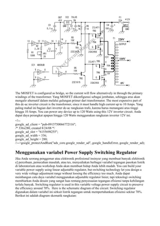 The MOSFET is configured as bridge, so the current will flow alternatively in through the primary
windings of the transformer. Yang MOSFET dikonfigurasi sebagai jembatan, sehingga arus akan
mengalir alternatif dalam melalui gulungan primer dari transformator. The most expensive part of
this dc-ac inverter circuit is the transformer, since it must handle high current up to 10 Amps. Yang
paling mahal ini bagian dari inverter dc-ac rangkaian trafo, karena harus menangani arus tinggi
hingga 10 Amps. You can power any device up to 120 Watts using this 12V inverter circuit. Anda
dapat daya perangkat apapun hingga 120 Watts menggunakan rangkaian inverter 12V ini.
<!--
google_ad_client = "pub-0915750066772116";
/* 336x280, created 8/24/08 */
google_ad_slot = "6155698255";
google_ad_width = 336;
google_ad_height = 280;
//-->google_protectAndRun("ads_core.google_render_ad", google_handleError, google_render_ad);


Menggunakan variabel Power Supply Switching Regulator
Jika Anda seorang penggemar atau elektronik profesional insinyur yang membuat banyak elektronik
e] percobaan, pemecahan masalah, atau tes, menyediakan berbagai variabel tegangan pasokan listrik
di laboratorium atau workshop Anda akan membuat hidup Anda lebih mudah. You can build your
variable power supply using linear adjustable regulator, but switching technology let you design a
very wide voltage adjustment range without loosing the efficiency too much. Anda dapat
membangun catu daya variabel menggunakan adjustable regulator linier, tapi teknologi switching
membiarkan Anda desain yang sangat luas rentang penyesuaian tegangan efisiensi tanpa kehilangan
terlalu banyak. Switching regulator is used in this variable voltage power supply circuit to preserve
the efficiency around 70%. Here is the schematic diagram of the circuit: Switching regulator
digunakan dalam variabel ini sirkuit listrik tegangan untuk mempertahankan efisiensi sekitar 70%.
Berikut ini adalah diagram skematik rangkaian:
 