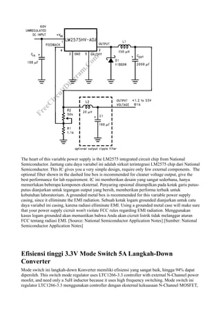 The heart of this variable power supply is the LM2575 integrated circuit chip from National
Semiconductor. Jantung catu daya variabel ini adalah sirkuit terintegrasi LM2575 chip dari National
Semiconductor. This IC gives you a very simple design, require only few external components. The
optional filter shown in the dashed line box is recommended for cleaner voltage output, give the
best performance for lab requirement. IC ini memberikan desain yang sangat sederhana, hanya
memerlukan beberapa komponen eksternal. Penyaring opsional ditampilkan pada kotak garis putus-
putus dianjurkan untuk tegangan output yang bersih, memberikan performa terbaik untuk
kebutuhan laboratorium. A grounded metal box is recommended for this variable power supply
casing, since it elliminate the EMI radiation. Sebuah kotak logam grounded dianjurkan untuk catu
daya variabel ini casing, karena radiasi elliminate EMI. Using a grounded metal case will make sure
that your power supply cicruit won't violate FCC rules regarding EMI radiation. Menggunakan
kasus logam grounded akan memastikan bahwa Anda akan cicruit listrik tidak melanggar aturan
FCC tentang radiasi EMI. [Source: National Semiconductor Application Notes] [Sumber: National
Semiconductor Application Notes]




Efisiensi tinggi 3.3V Mode Switch 5A Langkah-Down
Converter
Mode switch ini langkah-down Konverter memiliki efisiensi yang sangat baik, hingga 94% dapat
diperoleh. This switch mode regulator uses LTC1266-3.3 controller with external N-Channel power
mosfet, and need only a 5uH inductor because it uses high frequency switching. Mode switch ini
regulator LTC1266-3.3 menggunakan controller dengan eksternal kekuasaan N-Channel MOSFET,
 