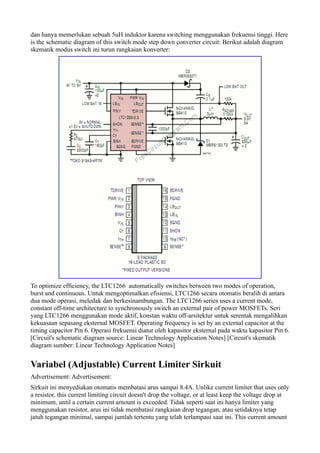 dan hanya memerlukan sebuah 5uH induktor karena switching menggunakan frekuensi tinggi. Here
is the schematic diagram of this switch mode step down converter circuit: Berikut adalah diagram
skematik modus switch ini turun rangkaian konverter:




To optimize efficiency, the LTC1266 automatically switches between two modes of operation,
burst and continuous. Untuk mengoptimalkan efisiensi, LTC1266 secara otomatis beralih di antara
dua mode operasi, meledak dan berkesinambungan. The LTC1266 series uses a current mode,
constant off-time architecture to synchronously switch an external pair of power MOSFETs. Seri
yang LTC1266 menggunakan mode aktif, konstan waktu off-arsitektur untuk serentak mengalihkan
kekuasaan sepasang eksternal MOSFET. Operating frequency is set by an external capacitor at the
timing capacitor Pin 6. Operasi frekuensi diatur oleh kapasitor eksternal pada waktu kapasitor Pin 6.
[Circuit's schematic diagram source: Linear Technology Application Notes] [Circuit's skematik
diagram sumber: Linear Technology Application Notes]


Variabel (Adjustable) Current Limiter Sirkuit
Advertisement: Advertisement:
Sirkuit ini menyediakan otomatis membatasi arus sampai 8.4A. Unlike current limiter that uses only
a resistor, this current limiting circuit doesn't drop the voltage, or at least keep the voltage drop at
minimum, until a certain current amount is exceeded. Tidak seperti saat ini hanya limiter yang
menggunakan resistor, arus ini tidak membatasi rangkaian drop tegangan, atau setidaknya tetap
jatuh tegangan minimal, sampai jumlah tertentu yang telah terlampaui saat ini. This current amount
 