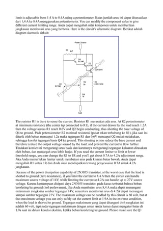 limit is adjustable from 1.4 A to 8.4A using a potentiometer. Batas jumlah arus ini dapat disesuaikan
dari 1,4 A ke 8.4A menggunakan potensiometer. You can modify the component value to give
different current limiting range. Anda dapat mengubah nilai komponen untuk memberikan
jangkauan membatasi arus yang berbeda. Here is the circuit's schematic diagram: Berikut adalah
diagram skematik sirkuit:




The resistor R1 is there to sense the current. Resistor R1 merasakan ada arus. At R2 potentiometer
at minimum resistance (the center tap connected to R1), if the current drawn by the load reach 1.2A
then the voltage across R1 reach 0.6V and Q2 begin conducting, thus shorting the base voltage of
Q4 to ground. Pada potensiometer R2 minimal resistensi (pusat tekan terhubung ke R1), jika saat ini
ditarik oleh beban mencapai 1.2a maka tegangan R1 dan 0.6V mencapai Q2 mulai melakukan,
sehingga korslet tegangan basis Q4 ke ground. This shorting action reduce the base current and
therefore reduce the output voltage sensed by the load, and prevent the current to flow further.
Tindakan korslet ini mengurangi arus basis dan karenanya mengurangi tegangan keluaran dirasakan
oleh beban, dan mencegah arus lebih lanjut. If you need the current limiter to limit at lower
threshold range, you can change the R1 to 1R and you'll get about 0.7A to 4.2A adjustment range.
Jika Anda memerlukan limiter untuk membatasi arus pada kisaran batas bawah, Anda dapat
mengubah R1 untuk 1R dan Anda akan mendapatkan tentang penyesuaian 0.7A untuk 4.2A
jangkauan.
Because of the power dissipation capability of 2N3055 transistor, at the worst case that the load is
shorted to ground (zero resistance), if you limit the current to 8.4 A then the circuit can handle
maximum source voltage of 14V, while limiting the current at 4.2A can handle up to 27V source
voltage. Karena kemampuan disipasi daya 2N3055 transistor, pada kasus terburuk bahwa beban
korsleting ke ground (nol perlawanan), jika Anda membatasi arus 8,4 A maka dapat menangani
maksimum rangkaian sumber tegangan 14V, sementara membatasi arus di 4.2A dapat menangani
sampai sumber tegangan 27V. The maximum voltage can be handled by this circuit is 60 volt, but at
that maximum voltage you can only safely set the current limit at 1.9A in the extreme condition,
when the load is shorted to ground. Tegangan maksimum yang dapat ditangani oleh rangkaian ini
adalah 60 volt, tapi pada tegangan maksimum dengan aman Anda hanya dapat mengatur batas di
1.9a saat ini dalam kondisi ekstrim, ketika beban korsleting ke ground. Please make sure the Q1
 