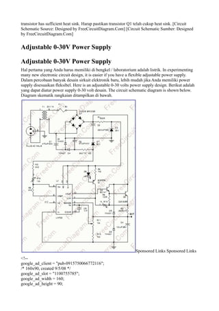 transistor has sufficient heat sink. Harap pastikan transistor Q1 telah cukup heat sink. [Circuit
Schematic Source: Designed by FreeCircuitDiagram.Com] [Circuit Schematic Sumber: Designed
by FreeCircuitDiagram.Com]


Adjustable 0-30V Power Supply

Adjustable 0-30V Power Supply
Hal pertama yang Anda harus memiliki di bengkel / laboratorium adalah listrik. In experimenting
many new electronic circuit design, it is easier if you have a flexible adjustable power supply.
Dalam percobaan banyak desain sirkuit elektronik baru, lebih mudah jika Anda memiliki power
supply disesuaikan fleksibel. Here is an adjustable 0-30 volts power supply design. Berikut adalah
yang dapat diatur power supply 0-30 volt desain. The circuit schematic diagram is shown below.
Diagram skematik rangkaian ditampilkan di bawah.




                                                                Sponsored Links Sponsored Links
<!--
google_ad_client = "pub-0915750066772116";
/* 160x90, created 9/5/08 */
google_ad_slot = "1100755785";
google_ad_width = 160;
google_ad_height = 90;
 