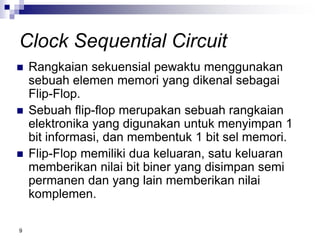 9
Clock Sequential Circuit
 Rangkaian sekuensial pewaktu menggunakan
sebuah elemen memori yang dikenal sebagai
Flip-Flop.
 Sebuah flip-flop merupakan sebuah rangkaian
elektronika yang digunakan untuk menyimpan 1
bit informasi, dan membentuk 1 bit sel memori.
 Flip-Flop memiliki dua keluaran, satu keluaran
memberikan nilai bit biner yang disimpan semi
permanen dan yang lain memberikan nilai
komplemen.
 