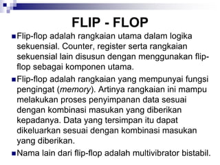FLIP - FLOP
Flip-flop adalah rangkaian utama dalam logika
sekuensial. Counter, register serta rangkaian
sekuensial lain disusun dengan menggunakan flip-
flop sebagai komponen utama.
Flip-flop adalah rangkaian yang mempunyai fungsi
pengingat (memory). Artinya rangkaian ini mampu
melakukan proses penyimpanan data sesuai
dengan kombinasi masukan yang diberikan
kepadanya. Data yang tersimpan itu dapat
dikeluarkan sesuai dengan kombinasi masukan
yang diberikan.
Nama lain dari flip-flop adalah multivibrator bistabil.
 