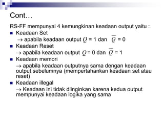 Cont…
RS-FF mempunyai 4 kemungkinan keadaan output yaitu :
 Keadaan Set
 apabila keadaan output = 1 dan = 0
 Keadaan Reset
 apabila keadaan output = 0 dan = 1
 Keadaan memori
 apabila keadaan outputnya sama dengan keadaan
output sebelumnya (mempertahankan keadaan set atau
reset)
 Keadaan illegal
 Keadaan ini tidak diinginkan karena kedua output
mempunyai keadaan logika yang sama
QQ
Q Q
 