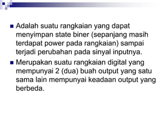  Adalah suatu rangkaian yang dapat
menyimpan state biner (sepanjang masih
terdapat power pada rangkaian) sampai
terjadi perubahan pada sinyal inputnya.
 Merupakan suatu rangkaian digital yang
mempunyai 2 (dua) buah output yang satu
sama lain mempunyai keadaan output yang
berbeda.
 