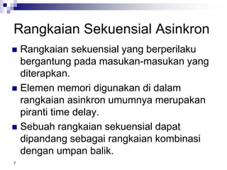 7
Rangkaian Sekuensial Asinkron
 Rangkaian sekuensial yang berperilaku
bergantung pada masukan-masukan yang
diterapkan.
 Elemen memori digunakan di dalam
rangkaian asinkron umumnya merupakan
piranti time delay.
 Sebuah rangkaian sekuensial dapat
dipandang sebagai rangkaian kombinasi
dengan umpan balik.
 