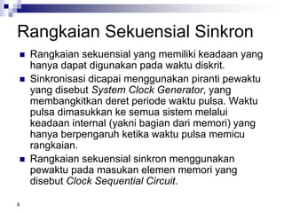 8
Rangkaian Sekuensial Sinkron
 Rangkaian sekuensial yang memiliki keadaan yang
hanya dapat digunakan pada waktu diskrit.
 Sinkronisasi dicapai menggunakan piranti pewaktu
yang disebut System Clock Generator, yang
membangkitkan deret periode waktu pulsa. Waktu
pulsa dimasukkan ke semua sistem melalui
keadaan internal (yakni bagian dari memori) yang
hanya berpengaruh ketika waktu pulsa memicu
rangkaian.
 Rangkaian sekuensial sinkron menggunakan
pewaktu pada masukan elemen memori yang
disebut Clock Sequential Circuit.
 