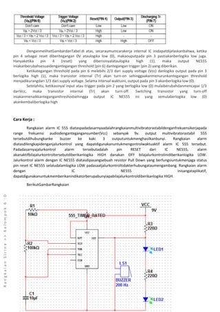 RangkaianSirine>>Kelompok6:D
DenganmelihatGambardanTabel di atas, secaraumumcarakerja internal IC inidapatdijelaskanbahwa, ketika
pin 4 sebagai reset diberitegangan 0V ataulogika low (0), makaouputpada pin 3 pastiakanberlogika low juga.
Hanyaketika pin 4 (reset) yang diberisinyalataulogika high (1), maka output NE555
iniakanberubahsesuaidengantegangan threshold (pin 6) dantegangan trigger (pin 2) yang diberikan.
Ketikategangan threshold pada pin 6 melebihi 2/3 dari supply voltage (Vcc) danlogika output pada pin 3
berlogika high (1), maka transistor internal (Tr) akan turn-on sehinggaakanmenurunkantegangan threshold
menjadikurangdari 1/3 dari supply voltage. Selama interval waktuini, output pada pin 3 akanberlogika low (0).
Setelahitu, ketikasinyal input atau trigger pada pin 2 yang berlogika low (0) mulaiberubahdanmencapai 1/3
dariVcc, maka transistor internal (Tr) akan turn-off. Switching transistor yang turn-off
iniakanmenaikkanteganganthreshodsehingga output IC NE555 ini yang semulaberlogika low (0)
akankembaliberlogika high
Cara Kerja :
Rangkaian alarm IC 555 diataspadadasarnyaadalahrangkaianmultivibratorastabildenganfrekuensikerjapada
range frekuensi audiodengantegangansumber(Vcc) sebanyak 9v. output multivibratorastabil 555
tersebutdihubungkanke buzzer ke kaki 3 outputuntukmenghasilkanbunyi. Rangkaian alarm
diatasdilengkapidenganjalurkontrol yang dapatdigunakanuntukmengontrolwaktuaktif alarm IC 555 tersebut.
Padadasarnyajalurkontrol alarm tersebutadalah pin RESET dari IC NE555, alarm
akanaktifbilajalurkontroltersebutdiberikanlogika HIGH danakan OFF bilajalurkontrolinidiberikanlogika LOW.
Jalurkontrol alarm dengan IC NE555 diatasdipasangsebuah resistor Pull Down yang berfungsiuntukmenjaga status
pin reset IC NE555 selaludalamlogika LOW padasaatjalurkontroltidakterhubungataumengambang. Rangkaian alarm
dengan IC NE555 inisangataplikatif,
dapatdigunakanuntukmemberikanindikatorberupabunyiapabilajalurkontroldiberikanlogika HIGH.
BerikutGambarRangkaian
 
