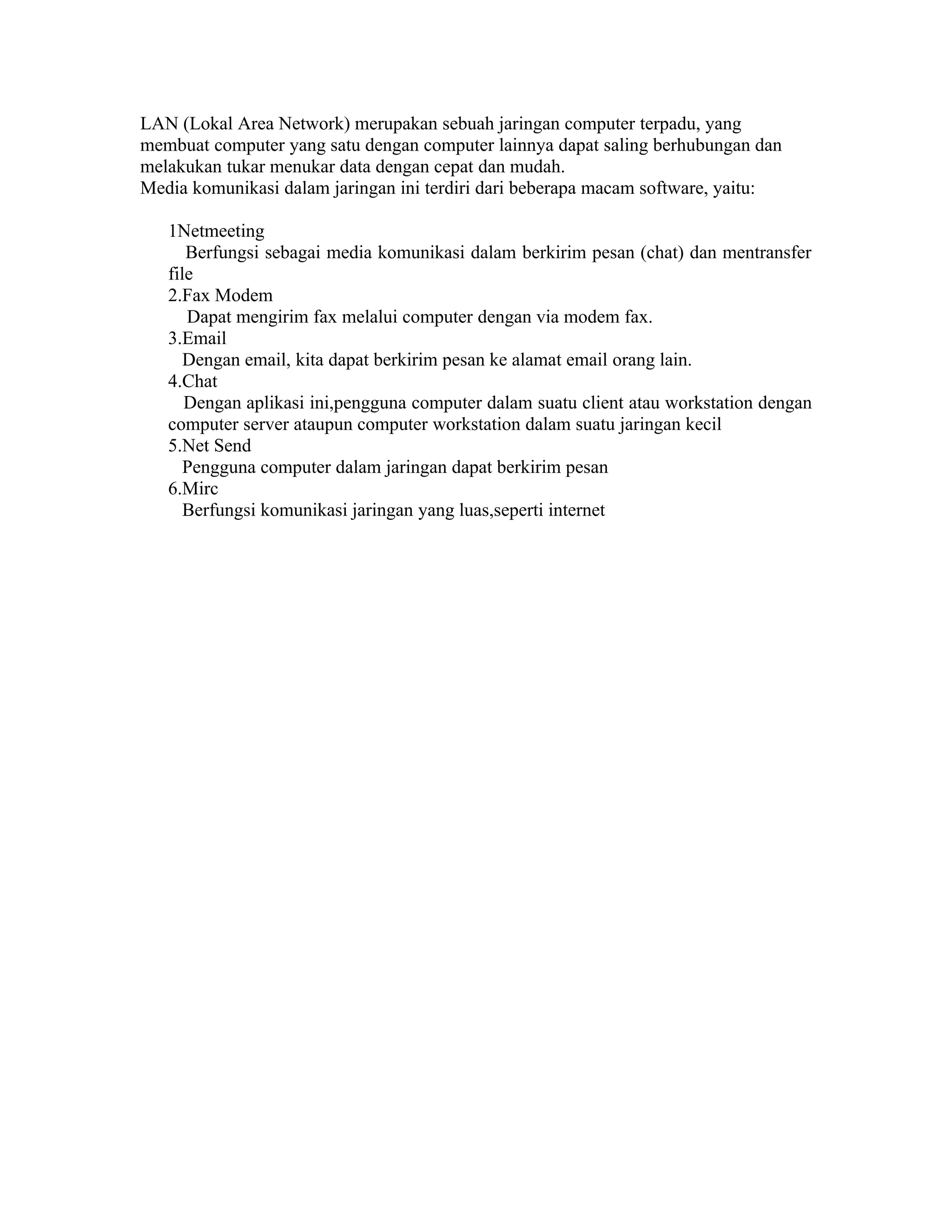 LAN (Lokal Area Network) merupakan sebuah jaringan computer terpadu, yang
membuat computer yang satu dengan computer lainnya dapat saling berhubungan dan
melakukan tukar menukar data dengan cepat dan mudah.
Media komunikasi dalam jaringan ini terdiri dari beberapa macam software, yaitu:
1Netmeeting
Berfungsi sebagai media komunikasi dalam berkirim pesan (chat) dan mentransfer
file
2.Fax Modem
Dapat mengirim fax melalui computer dengan via modem fax.
3.Email
Dengan email, kita dapat berkirim pesan ke alamat email orang lain.
4.Chat
Dengan aplikasi ini,pengguna computer dalam suatu client atau workstation dengan
computer server ataupun computer workstation dalam suatu jaringan kecil
5.Net Send
Pengguna computer dalam jaringan dapat berkirim pesan
6.Mirc
Berfungsi komunikasi jaringan yang luas,seperti internet