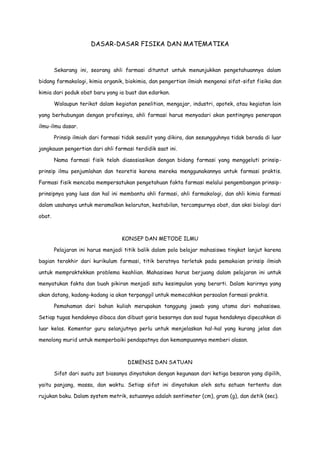 DASAR-DASAR FISIKA DAN MATEMATIKA

Sekarang ini, seorang ahli farmasi dituntut untuk menunjukkan pengetahuannya dalam
bidang farmakologi, kimia organik, biokimia, dan pengertian ilmiah mengenai sifat-sifat fisika dan
kimia dari poduk obat baru yang ia buat dan edarkan.
Walaupun terikat dalam kegiatan penelitian, mengajar, industri, apotek, atau kegiatan lain
yang berhubungan dengan profesinya, ahli farmasi harus menyadari akan pentingnya penerapan
ilmu-ilmu dasar.
Prinsip ilmiah dari farmasi tidak sesulit yang dikira, dan sesungguhnya tidak berada di luar
jangkauan pengertian dari ahli farmasi terdidik saat ini.
Nama farmasi fisik telah diasosiasikan dengan bidang farmasi yang menggeluti prinsipprinsip ilmu penjumlahan dan teoretis karena mereka menggunakannya untuk farmasi praktis.
Farmasi fisik mencoba mempersatukan pengetahuan fakta farmasi melalui pengembangan prinsipprinsipnya yang luas dan hal ini membantu ahli farmasi, ahli farmakologi, dan ahli kimia farmasi
dalam usahanya untuk meramalkan kelarutan, kestabilan, tercampurnya obat, dan aksi biologi dari
obat.

KONSEP DAN METODE ILMU
Pelajaran ini harus menjadi titik balik dalam pola belajar mahasiswa tingkat lanjut karena
bagian terakhir dari kurikulum farmasi, titik beratnya terletak pada pemakaian prinsip ilmiah
untuk mempraktekkan problema keahlian. Mahasiswa harus berjuang dalam pelajaran ini untuk
menyatukan fakta dan buah pikiran menjadi satu kesimpulan yang berarti. Dalam karirnya yang
akan datang, kadang-kadang ia akan terpanggil untuk memecahkan persoalan farmasi praktis.
Pemahaman dari bahan kuliah merupakan tanggung jawab yang utama dari mahasiswa.
Setiap tugas hendaknya dibaca dan dibuat garis besarnya dan soal tugas hendaknya dipecahkan di
luar kelas. Komentar guru selanjutnya perlu untuk menjelaskan hal-hal yang kurang jelas dan
menolong murid untuk memperbaiki pendapatnya dan kemampuannya memberi alasan.

DIMENSI DAN SATUAN
Sifat dari suatu zat biasanya dinyatakan dengan kegunaan dari ketiga besaran yang dipilih,
yaitu panjang, massa, dan waktu. Setiap sifat ini dinyatakan oleh satu satuan tertentu dan
rujukan baku. Dalam system metrik, satuannya adalah sentimeter (cm), gram (g), dan detik (sec).

 