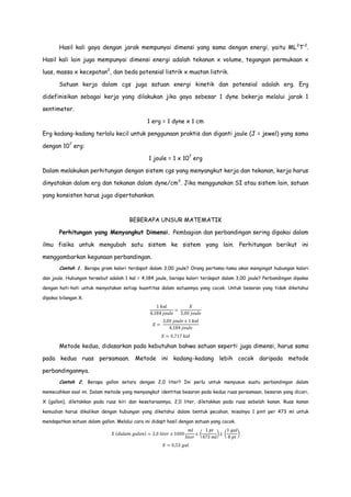 Hasil kali gaya dengan jarak mempunyai dimensi yang sama dengan energi, yaitu ML 2T-2.
Hasil kali lain juga mempunyai dimensi energi adalah tekanan x volume, tegangan permukaan x
luas, massa x kecepatan2, dan beda potensial listrik x muatan listrik.
Satuan kerja dalam cgs juga satuan energi kinetik dan potensial adalah erg. Erg
didefinisikan sebagai kerja yang dilakukan jika gaya sebesar 1 dyne bekerja melalui jarak 1
sentimeter.
1 erg = 1 dyne x 1 cm
Erg kadang-kadang terlalu kecil untuk penggunaan praktis dan diganti joule (J = jewel) yang sama
dengan 107 erg:
1 joule = 1 x 107 erg
Dalam melakukan perhitungan dengan sistem cgs yang menyangkut kerja dan tekanan, kerja harus
dinyatakan dalam erg dan tekanan dalam dyne/cm 2. Jika menggunakan SI atau sistem lain, satuan
yang konsisten harus juga dipertahankan.

BEBERAPA UNSUR MATEMATIK
Perhitungan yang Menyangkut Dimensi. Pembagian dan perbandingan sering dipakai dalam
ilmu fisika untuk mengubah satu sistem ke sistem yang lain. Perhitungan berikut ini
menggambarkan kegunaan perbandingan.
Contoh 1. Berapa gram kalori terdapat dalam 3,00 joule? Orang pertama-tama akan mengingat hubungan kalori
dan joule. Hubungan tersebut adalah 1 kal = 4,184 joule, berapa kalori terdapat dalam 3,00 joule? Perbandingan dipakai
dengan hati-hati untuk menyatakan setiap kuantitas dalam satuannya yang cocok. Untuk besaran yang tidak diketahui
dipakai bilangan X.

Metode kedua, didasarkan pada kebutuhan bahwa satuan seperti juga dimensi, harus sama
pada kedua ruas persamaan. Metode ini kadang-kadang lebih cocok daripada metode
perbandingannya.
Contoh 2. Berapa gallon setara dengan 2,0 liter? Ini perlu untuk menyusun suatu perbandingan dalam
memecahkan soal ini. Dalam metode yang menyangkut identitas besaran pada kedua ruas persamaan, besaran yang dicari,
X (gallon), diletakkan pada ruas kiri dan kesetaraannya, 2,0 liter, diletakkan pada ruas sebelah kanan. Ruas kanan
kemudian harus dikalikan dengan hubungan yang diketahui dalam bentuk pecahan, misalnya 1 pint per 473 ml untuk
mendapatkan satuan dalam gallon. Melalui cara ini didapt hasil dengan satuan yang cocok.

 