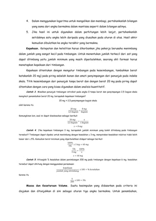 4.

Dalam menggunakan logaritma untuk mengalikan dan membagi, pertahankanlah bilangan
yang sama dari angka bermakna dalam mantissa seperti dalam bilangan aslinya.

5.

Jika hasil ini untuk digunakan dalam perhitungan lebih lanjut, pertahankanlah
setidaknya satu angka lebih daripada yang diusulkan pada aturan di atas. Hasil akhir
kemudian dibulatkan ke angka terakhir yang bermakna.

Kepekaan. Ketepatan dan ketelitian harus dikorbankan jika pekerja berusaha menimbang
dalam jumlah yang sangat kecil pada timbangan. Untuk menentukan jumlah terkecil dari zat yang
dapat ditimbang yaitu jumlah minimum yang masih diperbolehkan, seorang ahli farmasi harus
menetapkan kepekaan dari timbangan.
Kepekaan ditentukan dengan mengatur timbangan pada keseimbangan, tambahkan berat
katakanlah 20 mg) pada piring sebelah kanan dan amati penyimpangan dari penunjuk pada indeks
skala. Titik keseimbangan dari penunjuk tanpa berat dan dengan berat 20 mg pada piring dapat
ditentukan dengan cara yang biasa digunakan dalam analisis kuantitatif.
Contoh 3. Misalkan penunjuk timbangan istirahat pada angka 0 tanpa berat dan penyimpangan 2,5 bagian skala
mengikuti penambahan berat 20 mg. berapakah kepekaan timbangan?
20 mg ≈ 2,5 penyimpangan bagian skala
oleh karena itu

Kemungkinan lain, soal ini dapat diselesaikan sebagai berikut:

Contoh 4. Jika kepekaan timbangan 3 mg, berapakah jumlah minimum yang boleh ditimbang pada timbangan
tersebut? Timbangan dapat dipakai untuk menimbang dengan kesalahan ± 3 mg, menyatakan kesalahan relative tidak lebih
besar dari ± 5%. Kemudian berat minimum yang diperbolehkan didapat sebagai berikut:

Contoh 5. Hitunglah % kesalahan dalam penimbangan 200 mg pada timbangan dengan kepekaan 6 mg. kesalahan
tersebut dapat dihitung dengan menggunakan persamaan:

karena itu

Massa dan Kesetaraan Volume. Suatu kesimpulan yang didasarkan pada criteria ini
diajukan dan ditunjukkan di sini sebagai aturan tiga angka bermakna. Untuk penambahan,

 
