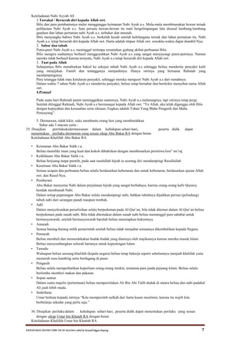RANGKUMAN MATERI USBN PAI SD 2014/2015 editid by humaidi kkgpai limpung 7
Keteladanan Nabi Ayyub AS
1.Tawakal / Berserah diri kepada Allah swt.
Iblis dan para pembantunya mulai mengganggu keimanan Nabi Ayub a.s. Mula-mula membinasakan hewan ternak
peliharaan Nabi Ayub a.s. Satu persatu hewan-hewan itu mati bergelimpangan lalu disusul lumbung-lumbung
gandum dan lahan pertanian nabi Ayub a.s. terbakar dan musnah.
Iblis menyangka bahwa Nabi Ayub a.s. berkeluh kesah setelah kehilangana ternak dan lahan pertanian itu. Nabi
Ayub a.s. tetap berserah diri kepada Allah swt. Harta adalah titipan Allah swt. sewaktu-waktu dapat diambil-Nya.
2. Sabar dan tabah
Putra-putri Nabi Ayub a.s. meninggal tertimpa reruntuhan gedung akibat perbuatan Iblis.
Iblis mengira usahannya berhasil menggoyahkan Nabi Ayub a.s yang sangat menyayangi putra-putrinya. Namun
mereka tidak berhasil karena ternyata, Nabi Ayub a.s tetap berserah diri kepada Allah swt.
3. Taat pada Allah
Selanjutnya Iblis menaburkan baksil ke sekujur tubuh Nabi Ayub a.s sehingga beliau menderita penyakit kulit
yang menjijikan. Famili dan tetangganya menjauhinya. Hanya istrinya yang bernama Rahmah yang
mendampinginya.
Para tetangga tidak mau ketularan penyakit, sehingga mereka mengusir Nabi Ayub a.s dari rumahnya.
Dalam waktu 7 tahun Nabi Ayub a.s menderita penyakit, beliau tetap bersabar dan berdzikir menyebut nama Allah
swt.
4.Pemaaf
Pada suatu hari Rahmah pamit meninggalkan suaminya, Nabi Ayub a.s melarangnya, tapi istrinya tetap pergi.
Setelah ditinggal Rahmah, Nabi Ayub a.s bermunajat kepada Allah swt. “Ya Allah, aku telah diganggu oleh Iblis
dengan kepayahan dan kesusahan serta siksaan, Engkau adalah Tuhan Yang Maha Pengasih dan Maha
Penyayang”.
5. Dermawan, tidak kikir, suka membantu orang lain yang membutuhkan
Sabar ada 3 macam yaitu :
35. Disajikan perrilakukedermawanan dalam kehidupan sehari-hari, peserta didik dapat
menentukan perilaku dermawan yang sesuai sikap Abu Bakar RA dengan benar.
Keteladanan Khalifah Abu Bakar RA
• Keimanan Abu Bakar Sidik r.a.
Beliau memiliki iman yang kuat dan kokoh dibuktikan dengan membenarkan peristiwa Isra” mi’raj
• Keikhlasan Abu Bakar Sidik r.a.
Beliau berjuang tanpa pamrih, pada saat rasulullah hijrah ia seorang diri mendampingi Rasullullah
• Kesetiaan Abu Bakar Sidik r.a.
Semua ucapan dan perbuatan beliau selalu berdasarkan kebenaran dan untuk kebenaran, berdasarkan ajaran Allah
swt. dan Rasul-Nya.
• Pemberani
Abu Bakar menyertai Nabi dalam perjalanan hijrah yang sangat berbahaya, karena orang-orang kafir Quraisy
hendak membunuh Nabi.
Dalam setiap peperangan Abu Bakar selalu mendampingi nabi, bahkan tubuhnya dijadikan perisai (pelindung)
tubuh nabi dari serangan panah maupun tombak.
• Adil
Dalam menyelesaikan perselisihan selalu berpedoman pada Al-Qur’an, bila tidak ditemui dalam Al-Qur’an beliau
berpedoman pada sunah nabi. Bila tidak ditemukan dalam sunah nabi beliau memanggil para sahabat untuk
bermusyawarah, setelah bermusyawarah barulah beliau menetapkan hukumnya.
• Amanah
Semua barang-barang milik pemerintah setelah beliau tidak menjabat semuanya dikembalikan kepada Negara.
• Pemurah
Beliau membeli dan memerdekakan budak-budak yang dianiaya oleh majikannya karena mereka masuk Islam.
Beliau menyumbangkan seluruh hartanya untuk kepentingan Islam.
• Tawadu
Walaupun beliau seorang khalifah (kepala negara) beliau tetap bekerja seperti sebelumnya menjadi khalifah yaitu
memerah susu kambing serta berdagang di pasar.
• Pengasih
Beliau selalu memperhatikan keperluan orang-orang miskin, terutama para janda pejuang Islam. Beliau selalu
berlomba memberi makan dan pakaian.
• Sopan santun
Dalam suatu majelis (pertemuan) beliau mempersilakan Ali Bin Abi Talib duduk di antara beliau dan nabi padahal
Ali jauh lebih muda.
• Sederhana
Umar berkata kepada istrinya “Kita memperoleh nafkah dari harta kaum muslimin, karena itu wajib kita
berbelanja sekedar yang perlu saja.”
36. Disajikan perilaku dalam kehidupan sehari-hari, peserta didik dapat menentukan perilaku yang sesuai
dengan sikap Umar bin Khatab RA dengan benar.
Keteladanan Khalifah Umar bin Khattab RA
 