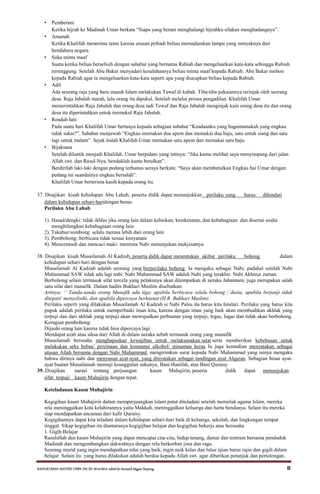 RANGKUMAN MATERI USBN PAI SD 2014/2015 editid by humaidi kkgpai limpung 8
• Pemberani
Ketika hijrah ke Madinah Umar berkata “Siapa yang berani menghalangi hijrahku silakan menghadangnya”.
• Amanah
Ketika Khalifah menerima tamu karena urusan pribadi beliau memadamkan lampu yang minyaknya dari
bendahara negara.
• Suka minta maaf
Suatu ketika beliau berselisih dengan sahabat yang bernama Rabiah dan mengeluarkan kata-kata sehingga Rabiah
tersinggung. Setelah Abu Bakar menyadari kesalahannya beliau minta maaf kepada Rabiah. Abu Bakar mohon
kepada Rabiah agar ia mengeluarkan kata-kata seperti apa yang diucapkan beliau kepada Rabiah.
• Adil
Ada seorang raja yang baru masuk Islam melakukan Tawaf di kabah. Tiba-tiba pakaiannya terinjak oleh seorang
desa. Raja Jabalah marah, lalu orang itu dipukul. Setelah melalui proses pengadilan. Khalifah Umar
memerintahkan Raja Jabalah dan orang desa tadi Tawaf dan Raja Jabalah menginjak kain orang desa itu dan orang
desa itu diperintahkan untuk memukul Raja Jabalah.
• Rendah hati
Pada suatu hari Khalifah Umar bertanya kepada sebagian sahabat “Keadaanku yang bagaimanakah yang engkau
tidak sukai?”. Sahabat menjawab “Engkau memakan dua apem dan memakai dua baju, satu untuk siang dan satu
lagi untuk malam”. Sejak itulah Khalifah Umar memakan satu apem dan memakai satu baju.
• Bijaksana
Setelah dilantik menjadi Khalifah, Umar berpidato yang intinya: “Jika kamu melihat saya menyimpang dari jalan
Allah swt. dan Rasul-Nya, hendaklah kamu betulkan”.
Berdirilah laki-laki dengan pedang terhunus seraya berkata: “Saya akan membetulkan Engkau hai Umar dengan
pedang ini seandainya engkau bersalah”.
Khalifah Umar berterima kasih kepada orang itu.
37. Disajikan kisah kehidupan Abu Lahab, peserta didik dapat menunjukkan perilaku yang harus dihindari
dalam kehidupan sehari-haridengan benar.
Perilaku Abu Lahab
1). Hasad/dengki: tidak ikhlas jika orang lain dalam kebaikan, kenikmatan, dan kebahagiaan dan disertai usaha
menghilangkan kebahagiaan orang lain
2). Takabur/sombong: selalu merasa lebih dari orang lain
3). Pembohong: berbicara tidak sesuai kenyataan
4). Mencemooh dan mencaci maki: meminta Nabi menunjukan mukjizatnya
38. Disajikan kisah Musailamah Al Kadzab, peserta didik dapat menentukan akibat perilaku bohong dalam
kehidupan sehari-hari dengan benar
Musailamah Al Kadzab adalah seorang yang berperilaku bohong. Ia mengaku sebagai Nabi, padahal setelah Nabi
Muhammad SAW tidak ada lagi nabi. Nabi Muhammad SAW adalah Nabi yang terakhir. Nabi Akhiruz zaman.
Berbohong selain termasuk sifat tercela yang pelakunya akan ditempatkan di neraka Jahannam, juga merupakan salah
satu sifat dari munafik. Dalam hadits Bukhari Muslim disebutkan:
Artinya: “ Tanda-tanda orang Munafik ada tiga: apabila berbicara selalu bohong / dusta, apabila berjanji tidak
ditepati/ menyelisihi, dan apabila dipercaya berhianat (H.R. Bukhari Muslim).
Perilaku seperti yang dilakukan Musailamah Al Kadzab si Nabi Palsu itu harus kita hindari. Perilaku yang harus kita
pupuk adalah perilaku untuk memperbaiki iman kita, karena dengan iman yang baik akan membuahkan akhlak yang
terpuji dan dari akhlak yang terpuji akan mewujudkan perbuatan yang terpuji, tegas, lugas dan tidak akan berbohong.
Kerugian pembohong:
Dijauhi orang lain karena tidak bisa dipercaya lagi
Mendapat azab atau siksa dari Allah di dalam neraka sebab termasuk orang yang munafik
Musailamah berusaha menghapuskan kewajiban untuk melaksanakan salat serta memberikan kebebasan untuk
melakukan seks bebas/ perzinaan dan konsumsi alkohol/ minuman keras. Ia juga kemudian menyatakan sebagai
utusan Allah bersama dengan Nabi Muhammad, mengirimkan surat kepada Nabi Muhammad yang isinya mengaku
bahwa dirinya nabi dan menyusun ayat-ayat, yang dinyatakan sebagai tandingan ayat Alquran. Sebagian besar ayat-
ayat buatan Musailamah memuji keunggulan sukunya, Bani Hanifah, atas Bani Quraisy
39. Disajikan narasi tentang perjuangan kaum Muhajirin, peserta didik dapat menunjukan
sifat terpuji kaum Muhajirin dengan tepat.
Keteladanan Kaum Muhajirin
Kegigihan kaum Muhajirin dalam memperjuangkan Islam patut diteladani setelah memeluk agama Islam, mereka
rela meninggalkan kota kelahirannya yaitu Makkah, meninggalkan keluarga dan harta bendanya. Selain itu mereka
siap mendapatkan ancaman dari kafir Quraisy.
Kegigihannya dapat kita teladani dalam kehidupan sehari-hari baik di keluarga, sekolah, dan lingkungan tempat
tinggal. Sikap kegigihan itu diantaranya kegigijhan belajar dan kegigihan bekerja atau berusaha
1. Gigih Belajar
Rasulullah dan kaum Muhajirin yang dapat mencapai cita-cita, hidup tenang, damai dan tentram bersama penduduk
Madinah dan mengembangkan dakwahnya dengan rela berkorban jiwa dan raga.
Seorang murid yang ingin mendapatkan nilai yang baik, ingin naik kelas dan lulus ujian harus rajin dan gigih dalam
belajar. Selain itu yang harus dilakukan adalah berdoa kepada Allah swt. agar diberikan petunjuk dan pertolongan.
 
