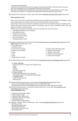 RANGKUMAN MATERI USBN PAI SD 2014/2015 editid by humaidi kkgpai limpung 9
2. Gigih Berusaha dan Bekerja
Untuk memenuhi kebutuhan hidup maka harus gigih berusaha dan gigih bekerja. Tidak boleh malas, karena rasa
malas akan menghambat cita-cita, menghambat keberhasilan dan kesuksesan.
Malas hanya menjadikan kita bodoh dan miskin. Agama Islam melarang kita menjadi bodoh dan miskin, karena
kebodohan dan kemiskinan itu mendekatkan kepada kekafiran bahkan mendekatkan kepada neraka.
40. Disajikan kisah tentang kaum Anshar, peserta didik dapat menentukan sifat terpuji kaum Anshar dengan benar.
Sifat terpuji kaum Ansar
Kaum Ansar menerima dan menolong kaum Muhajirin dengan menyiapkan segala kebutuhan kaum Muhajirin, seperti
tempat tinggal, pakaian dan makanan. Mereka bersaudara dan penuh kasih sayang sesamanya.
Sikap tolong menolong harus kita lakukan di kehidupan sehari-hari baik itu di sekolah, keluarga dan lingkungan kita.
Contoh sikap tolong menolong seperti membantu menyebrang orang tua di jalan, memberikan makan orang yang
kelaparan, membantu orang tua di rumah.
Manfaat tolong menolong dalam kehidupan sehari-hari yang dapat kita rasakan diantaraNya:
• Terpenuhinya kebutuhan yang kita inginkan
• Memudahkan kesulitan
• Mempererat persaudaraan
• Rendah hati, tidak sombong
• Hati menjadi bahagia
• Mendapat pahala dari Allah
41. Disajikan beberapa bacaan shalat, peserta didik dapat menentukan bacaan yang termasuk rukun shalat dengan tepat.
Rukun Salat ,Rukun shalat ada 13 yaitu
1. Niat (didalam hati)
2. Takbiratul Ikhram
3. Berdiri, bagi yang mampu 9. Duduk tasyahud akhir/tahyat akhir
4. Membaca surat al-fatihah 10. Membaca tasyahud akhir
5. Rukuk 11. Membaca salawat Nabi
6. I'tidal 12. Membaca salam yang pertama
7. Sujud 13. Tertib, artinya berurutan
8. Duduk diantara dua sujud
42. Disajikan beberapa ketentuan shalat, pesertadidik dapat menentukan hal-hal yang membatalkan shalat dengan benar
1) Syarat wajib salat
Syarat yang membuat seseorang wajib melakuakn salat
a.Islam
b.Balig
c.Berakal
d.Suci dari haid dan najis
2) Syarat sah salat
Hal-hal yang menyebabkan salat menjadi sah
a.Suci badan, pakaian, dan tempat dari hadas dan najis
b.Menghadap kiblat
c.Telah masuk waktu salat
d.Menutup aurat
43. Disajikan beberapa ketentuan puasa,, peserta didik dapat menentukan rukun puasa dengan benar.
- Niat, niat puasa Ramadhan dilakukan pada malam hari sebelum terbit fajar
- Menahan diri dari hal-hal yang membatalkan puasa sejak terbit fajar sampai terbenamnya matahari
44. Disajikan beberapa pernyataan yang berkaitan dengan ibadah puasa , peserta didik dapat menentukan yang
membatalkan puasa dengan benar.
Yang membatalkan puasa
a. Makan dan minum dengan sengaja
b. Muntah dengan sengaja
c. Hilang akal (gila, mabuk, ayan)
d. Hubungan suami istri di siang hari
e. Keluar haid dan nifas
f. Murtad (keluar dari agama Islam)
45. Disajikan beberapa hikmah ibadah,peserta didik dapat menunjukkan hikmah puasa dengan benar
- Memiliki jiwa sabar
- Meningkatkan sikap disiplin
- Membentuk akhlak mulia
- Menumbuhkan sikap dermawan
- Menyehatkan tubuh
 