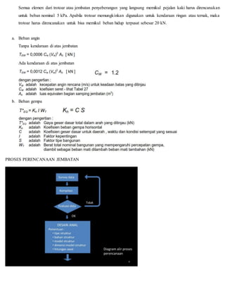 Semua elemen dari trotoar atau jembatan penyeberangan yang langsung memikul pejalan kaki harus direncanakan
untuk beban nominal 5 kPa. Apabila trotoar memungkinkan digunakan untuk kendaraan ringan atau ternak, maka
trotoar harus direncanakan untuk bisa memikul beban hidup terpusat sebesar 20 kN.
a. Beban angin
Tanpa kendaraan di atas jembatan
Ada kendaraan di atas jembatan
b. Beban gempa
PROSES PERENCANAAN JEMBATAN
 