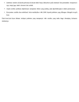• Jembatan modern di daerah perkotaan di desain tidak hanya didasarkan pada struktural dan pemenuhan transportasi
saja, tetapi juga untuk ekonomi dan artistik.
• Aspek estetika jembatan diperkotaan merupakan faktor yang penting pula dipertimbangkan dalam perencanaan.
• Kesesuaian estetika dan arsitektural akan memberikan nilai lebih kepada jembatan yang dibangun ditengah-tengah
kota.
Pada kota-kota besar didunia terdapat jembatan yang mempunyai nilai estetika yang maha tinggi disamping kekuatan
strukturnya.
 