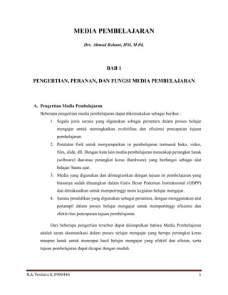 MEDIA PEMBELAJARAN
                                Drs. Ahmad Rohani, HM, M.Pd.




                                           BAB 1

   PENGERTIAN, PERANAN, DAN FUNGSI MEDIA PEMBELAJARAN



   A. Pengertian Media Pembelajaran
       Beberapa pengertian media pembelajaran dapat dikemukakan sebagai berikut :
            1. Segala jenis sarana yang digunakan sebagai perantara dalam proses belajar
                mengajar untuk meningkatkan evektifitas dan efisiensi pencapaian tujuan
                pembelajaran.
            2. Peralatan fisik untuk menyampaikan isi pembelajaran termasuk buku, video,
                film, slide, dll. Dengan kata lain media pembelajaran mencakup perangkat lunak
                (software) dan/atau perangkat keras (hardware) yang berfungsi sebagai alat
                belajar/ bantu ajar.
            3. Media yang digunakan dan diintegrasikan dengan tujuan isi pembelajaran yang
                biasanya sudah dituangkan dalam Garis Besar Pedoman Instruksional (GBPP)
                dan dimaksudkan untuk mempertinggi mutu kegiatan belajar mengajar.
            4. Sarana pendidikan yang digunakan sebagai perantara, dengan menggunakan alat
                penampil dalam proses belajar mengajar untuk mempertinggi efisiensi dan
                efektivitas pencapaian tujuan pembelajaran.

            Dari beberapa pengertian tersebut dapat disimpulkan bahwa Media Pembelajaran
       adalah saran akomunikasi dalam proses nelajar mengajar yang berupa perangkat keras
       maupun lunak untuk mencapai hasil belajar mengajar yang efektif dan efisien, serta
       tujuan pembelajaran dapat dicapai dengan mudah.




R.A. Vesitara K_0900446                                                                     1
 