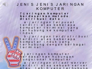 J E NI S J E NI S J A RI NGA N
         K O MP U T E R
 1 .j a r i n g a n k o m p u t e r
 b e r d a s a r k a n me t o d e
 di s t r i bus i da t a :
     a . j a r i n g a n t e r p u s a t
 t e r d i r i a t a s b e b e r a p a
 k o mp u t e r t e r mi n a l y a n g
 t e r h u b u n g k e k o mp u t e r
 i n d u k .
     b . j a r i n g a n t e r d i s t r i b u s i
 t e r d i r i a t a s b e b e r a p a
 k o mp u t e r i n d u k y a n g
 t e r h u b u n g d e n g a n b e r b a g a i
 t e r mi n a l .

 2. j a r i n g a n k o m p u t e r
 b e r d a s a r k a n h u b u n g a n
 f u n g s i o n a l k o mp u t e r
    a . j a r i n g a n c l i e n t -s e r v e r
 t e r d i r i a t a s s e b u a h s e r v e r
 