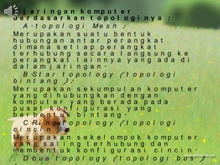 5. j a r i n g a n k o m p u t e r
be r da s a r k a n t opol ogi ny a :
   A . t o p o l o g i Me s h :
Me r u p a k a n s u a t u b e n t u k
h u b u n g a n a n t a r p e r a n g k a t
d i ma n a s e t i a p p e r a n g k a t
t e r h u b u n g s e c a r a l a n g s u n g k e
p e r a n g k a t l a i n n y a y a n g a d a d i
d a l a m j a r i n g a n .
   B .S t a r t o p o l o g y ( t o p o l o g i
b i n t a n g ) :
Me r u p a k a n s e k u mp u l a n k o mp u t e r
y a n g d i h u b u n g k a n d e n g a n
k o mp u t e r y a n g b e r a d a p a d a
p u s a t k o n f i g u r a s i y a n g
b e r b e n t u k b i n t a n g .
   C .R i n g t o p o l o g y ( t o p o l o g i
c i n c i n ) :
Me r u p a k a n s e k e l o mp o k k o mp u t e r
y a n g s a l i n g t e r h u b u n g d a n
me mb e n t u k k o n f i g u r a s i c i n c i n .
   D .b u s t o p o l o g y ( t o p o l o g i b u s )
 
