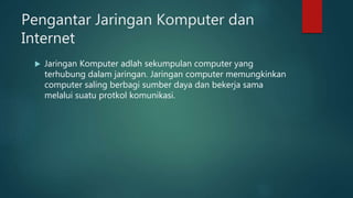 Pengantar Jaringan Komputer dan
Internet
 Jaringan Komputer adlah sekumpulan computer yang
terhubung dalam jaringan. Jaringan computer memungkinkan
computer saling berbagi sumber daya dan bekerja sama
melalui suatu protkol komunikasi.
 