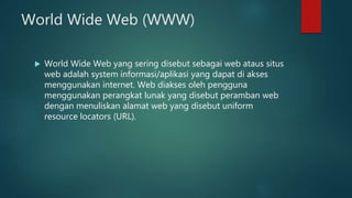World Wide Web (WWW)
 World Wide Web yang sering disebut sebagai web ataus situs
web adalah system informasi/aplikasi yang dapat di akses
menggunakan internet. Web diakses oleh pengguna
menggunakan perangkat lunak yang disebut peramban web
dengan menuliskan alamat web yang disebut uniform
resource locators (URL).
 