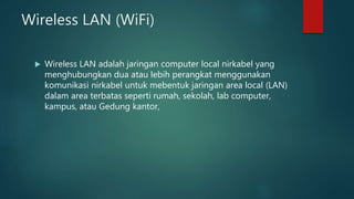 Wireless LAN (WiFi)
 Wireless LAN adalah jaringan computer local nirkabel yang
menghubungkan dua atau lebih perangkat menggunakan
komunikasi nirkabel untuk mebentuk jaringan area local (LAN)
dalam area terbatas seperti rumah, sekolah, lab computer,
kampus, atau Gedung kantor,
 