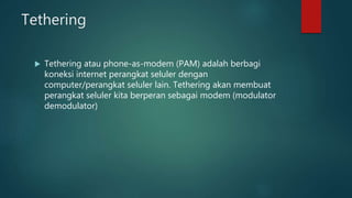 Tethering
 Tethering atau phone-as-modem (PAM) adalah berbagi
koneksi internet perangkat seluler dengan
computer/perangkat seluler lain. Tethering akan membuat
perangkat seluler kita berperan sebagai modem (modulator
demodulator)
 