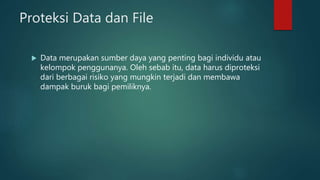 Proteksi Data dan File
 Data merupakan sumber daya yang penting bagi individu atau
kelompok penggunanya. Oleh sebab itu, data harus diproteksi
dari berbagai risiko yang mungkin terjadi dan membawa
dampak buruk bagi pemiliknya.
 