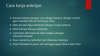 Cara kerja enkripsi
 Enkripsi bekerja dengan cara sebagai berikut, dengan contoh
agus memberi teks ke temannya Dewi.
 Data asli dari Agus dienkripsi dengan fungsi tertentu.
 Hasil enkripsi berupa ciphertext
 Ciphertext dikirimkan ke Dewi melalui jaringan
internet/computer
 Dewi menerima ciphertext dan dilakukan deskripsi
 Pesan Kembali ke pesan asli sehingga dapat dibaca oleh Dewi
 