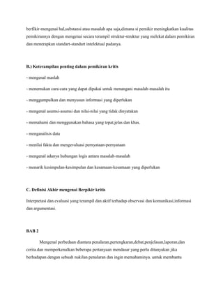 berfikir-mengenai hal,substansi atau masalah apa saja,dimana si pemikir meningkatkan kualitas
pemikirannya dengan mengenai secara terampil struktur-struktur yang melekat dalam pemikiran
dan menerapkan standart-standart intelektual padanya.
B.) Keterampilan penting dalam pemikiran kritis
- mengenal maslah
- menemukan cara-cara yang dapat dipakai untuk menangani masalah-masalah itu
- menggumpulkan dan menyusun informasi yang diperlukan
- mengenal asumsi-asumsi dan nilai-nilai yang tidak dinyatakan
- memahami dan menggunakan bahasa yang tepat,jelas dan khas.
- menganalisis data
- menilai fakta dan mengevaluasi pernyataan-pernyataan
- mengenal adanya hubungan logis antara masalah-masalah
- menarik kesimpulan-kesimpulan dan kesamaan-kesamaan yang diperlukan
C. Definisi Akhir mengenai Berpikir kritis
Interpretasi dan evaluasi yang terampil dan aktif terhadap observasi dan komunikasi,informasi
dan argumentasi.
BAB 2
Mengenal perbedaan diantara penalaran,pertengkaran,debat,penjelasan,laporan,dan
cerita.dan memperkenalkan beberapa pertanyaan mendasar yang perlu ditanyakan jika
berhadapan dengan sebuah nukilan penalaran dan ingin memahaminya. untuk membantu
 