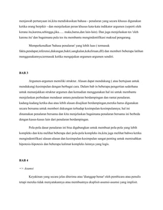menjawab pertanyaan ini,kita mendiskusikan bahasa - penalaran yang secara khusus digunakan
ketika orang berpikir - dan menjelaskan peran khusus kata-kata indikator argumen (seperti oleh
kerana itu,karena,sehingga,jika...... maka,harus,dan lain-lain). Dan juga menjelaskan tes 'oleh
karena itu' dan bagaimana pula tes itu membantu mengindentifikasi maksud pengarang.
Memperkenalkan 'bahasa penalaran' yang lebih luas ( termasuk
fakta,pendapat,inferensi,dukungan,bukti,sangkalan,kekeliruan,dll) dan memberi beberapa latihan
menggunakannya,termasuk ketika mengajukan argumen-argumen sendiri.
BAB 3
Argumen-argumen memiliki struktur. Alasan dapat mendukung ( atau bertujuan untuk
mendukung) kesimpulan dengan berbagai cara. Dalam bab in beberapa pengertian sederhana
untuk menunjukkan struktur argumen dan kemudian menggunakan hal ini untuk membantu
menjelaskan perbedaan mendasar antara penalaran berdampingan dan rantai penalaran.
kadang-kadang ketika dua atau lebih alasan disajikan berdampingan,mereka harus digunakan
secara bersama untuk memberi dukungan terhadap kesimpulan-kesimpulannya; hal ini
dinamakan penalaran bersama dan kita menjelaskan bagaimana penalaran bersama ini berbeda
dengan kasus-kasus lain dari penalaran berdampingan.
Pola-pola dasar penalaran ini bisa digabungkan untuk membuat pola-pola yang lebih
kompleks dan kita melihat beberapa dari pola-pola kompleks itu,kita juga melihat bahwa ketika
mengindentifikasi alasan-alasan dan kesimpulan-kesimpulan sangat penting untuk memisahkan
hipotesis-hipotesis dan beberapa kalimat kompleks lainnya yang logis.
BAB 4
=> Asumsi
Keyakinan yang secara jelas diterima atau 'dianggap benar' oleh pembicara atau penulis
tetapi mereka tidak menyatakannya atau membuatnya eksplisit-asumsi-asumsi yang implisit.
 
