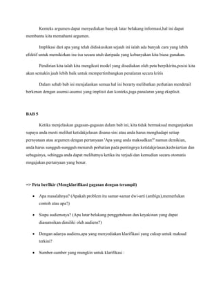 Konteks argumen dapat menyediakan banyak latar belakang informasi,hal ini dapat
membantu kita memahami argumen.
Implikasi dari apa yang telah didiskusikan sejauh ini ialah ada banyak cara yang lebih
efektif untuk memikirkan isu-isu secara utuh daripada yang kebanyakan kita biasa gunakan.
Pendirian kita ialah kita mengikuti model yang disediakan oleh peta berpikiritu,posisi kita
akan semakin jauh lebih baik untuk mempertimbangkan penalaran secara kritis
Dalam sebab bab ini menjalankan semua hal ini berarty melibatkan perhatian mendetail
berkenan dengan asumsi-asumsi yang implisit dan konteks,juga panalaran yang eksplisit.
BAB 5
Ketika menjelaskan gagasan-gagasan dalam bab ini, kita tidak bermaksud menganjurkan
supaya anda mesti melihat ketidakjelasan disana-sini atau anda harus menghadapi setiap
pernyataan atau argumen dengan pertanyaan 'Apa yang anda maksudkan?' namun demikian,
anda harus sungguh-sungguh menaruh perhatian pada pentingnya ketidakjelasan,kedwiartian dan
sebagainya, sehingga anda dapat melihatnya ketika itu terjadi dan kemudian secara otomatis
mngajukan pertanyaan yang benar.
=> Peta berfikir (Mengklarifikasi gagasan dengan terampil)
 Apa masalahnya? (Apakah problem itu samar-samar dwi-arti (ambigu),memerlukan
contoh atau apa?)
 Siapa audiensnya? (Apa latar belakang penggetahuan dan keyakinan yang dapat
diasumsikan dimiliki oleh audiens?)
 Dengan adanya audiens,apa yang menyediakan klarifikasi yang cukup untuk maksud
terkini?
 Sumber-sumber yang mungkin untuk klarifikasi :
 