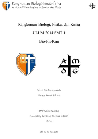 Rangkuman Biologi-kimia-fisika 
A Home Where Leaders of Service Are Made 
Rangkuman Biologi, Fisika, dan Kimia 
ULUM 2014 SMT 1 
Bio-Fis-Kim 
Dibuat dan Disusun oleh: 
George Ernest Suhardi 
SMP Kolese Kanisius 
Jl. Menteng Raya No. 64, Jakarta Pusat 
2014 
GES| Bio-Fis-Kim 2014 
 