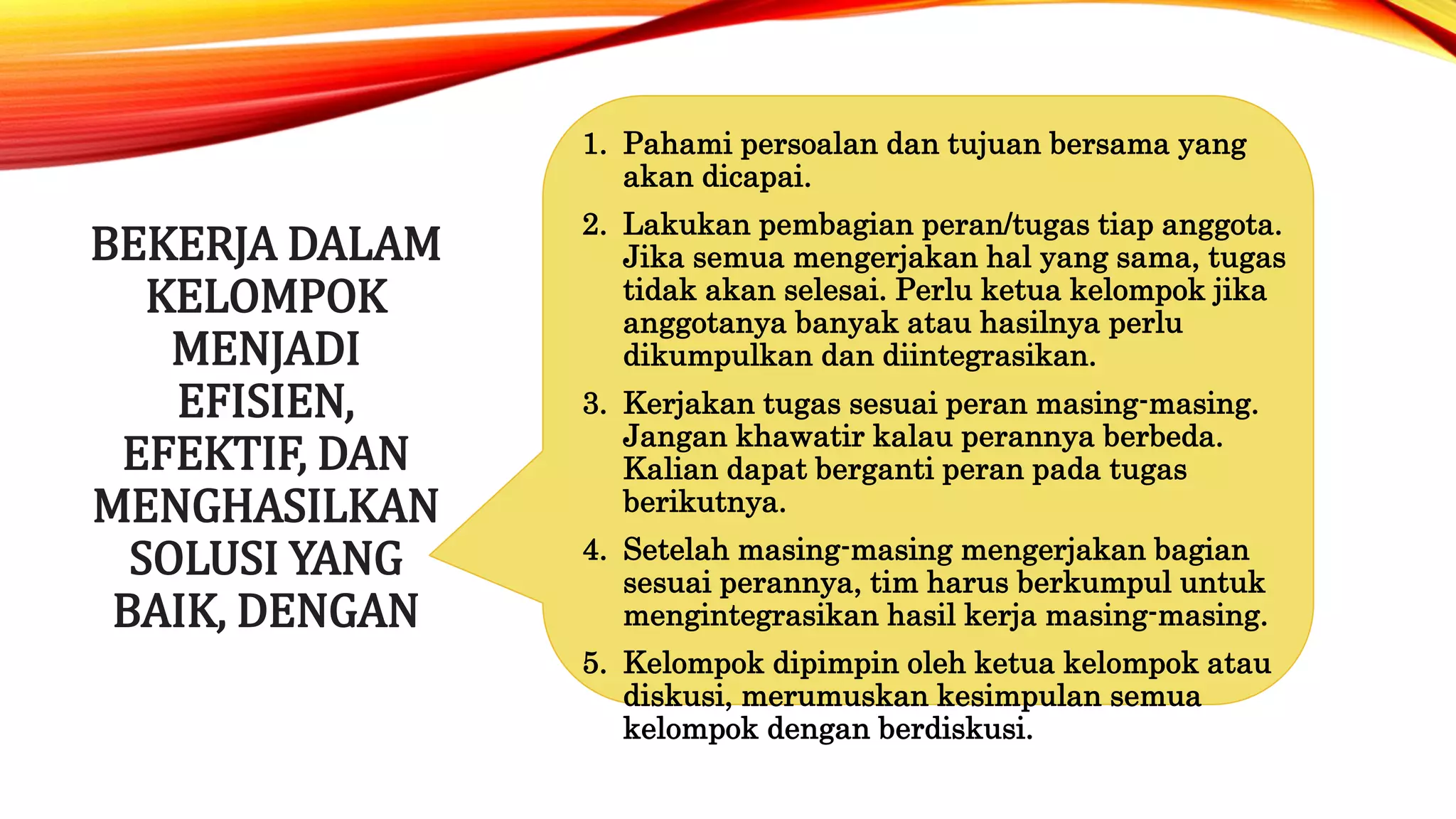 BEKERJA DALAM
KELOMPOK
MENJADI
EFISIEN,
EFEKTIF, DAN
MENGHASILKAN
SOLUSI YANG
BAIK, DENGAN
1. Pahami persoalan dan tujuan bersama yang
akan dicapai.
2. Lakukan pembagian peran/tugas tiap anggota.
Jika semua mengerjakan hal yang sama, tugas
tidak akan selesai. Perlu ketua kelompok jika
anggotanya banyak atau hasilnya perlu
dikumpulkan dan diintegrasikan.
3. Kerjakan tugas sesuai peran masing-masing.
Jangan khawatir kalau perannya berbeda.
Kalian dapat berganti peran pada tugas
berikutnya.
4. Setelah masing-masing mengerjakan bagian
sesuai perannya, tim harus berkumpul untuk
mengintegrasikan hasil kerja masing-masing.
5. Kelompok dipimpin oleh ketua kelompok atau
diskusi, merumuskan kesimpulan semua
kelompok dengan berdiskusi.
 