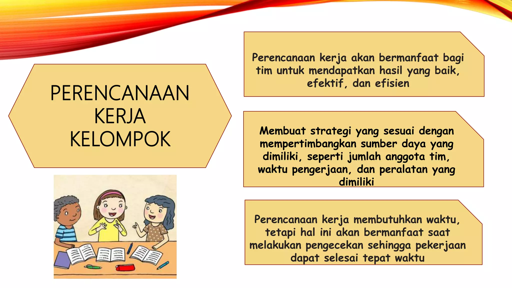 PERENCANAAN
KERJA
KELOMPOK
Perencanaan kerja membutuhkan waktu,
tetapi hal ini akan bermanfaat saat
melakukan pengecekan sehingga pekerjaan
dapat selesai tepat waktu
Perencanaan kerja akan bermanfaat bagi
tim untuk mendapatkan hasil yang baik,
efektif, dan efisien
Membuat strategi yang sesuai dengan
mempertimbangkan sumber daya yang
dimiliki, seperti jumlah anggota tim,
waktu pengerjaan, dan peralatan yang
dimiliki
 