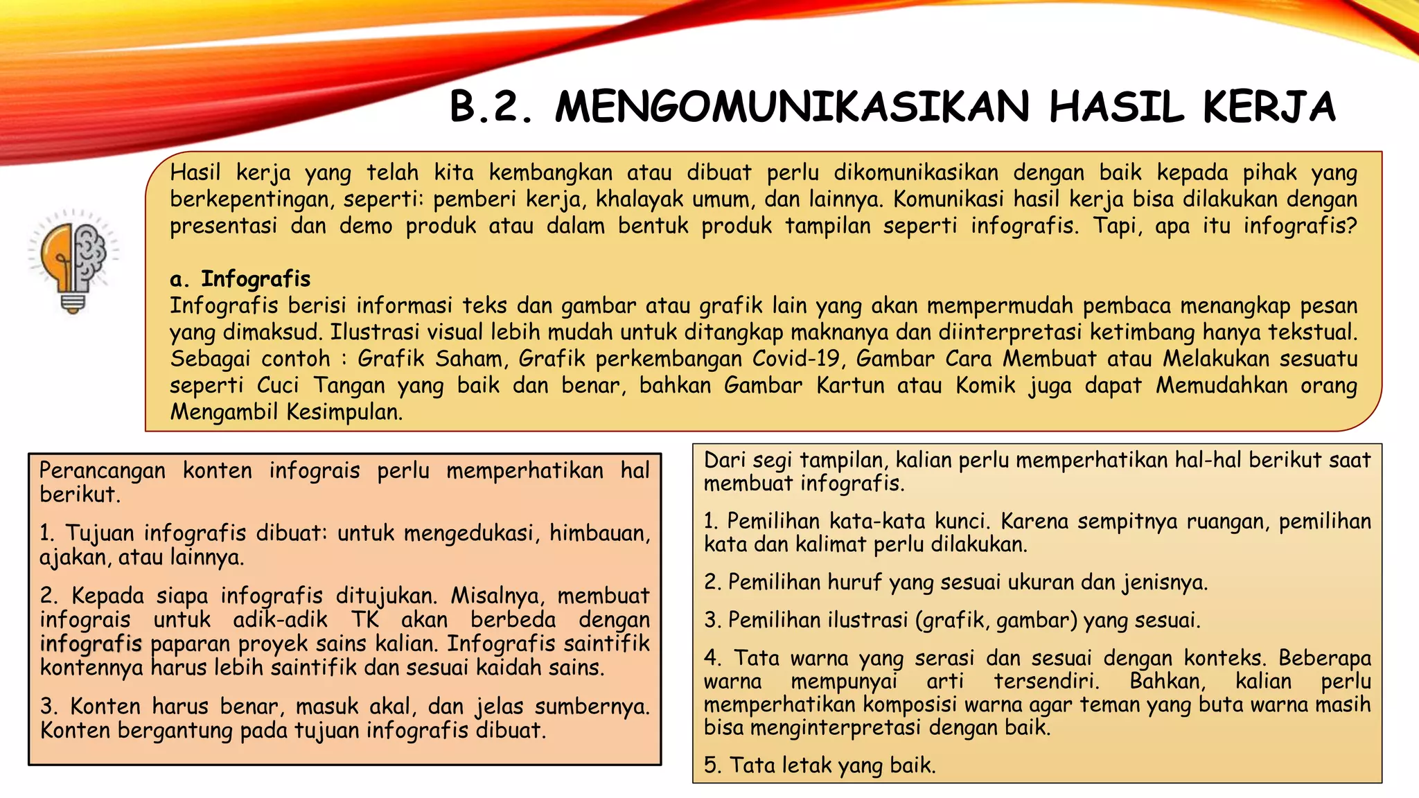 B.2. MENGOMUNIKASIKAN HASIL KERJA
Hasil kerja yang telah kita kembangkan atau dibuat perlu dikomunikasikan dengan baik kepada pihak yang
berkepentingan, seperti: pemberi kerja, khalayak umum, dan lainnya. Komunikasi hasil kerja bisa dilakukan dengan
presentasi dan demo produk atau dalam bentuk produk tampilan seperti infografis. Tapi, apa itu infografis?
a. Infografis
Infografis berisi informasi teks dan gambar atau grafik lain yang akan mempermudah pembaca menangkap pesan
yang dimaksud. Ilustrasi visual lebih mudah untuk ditangkap maknanya dan diinterpretasi ketimbang hanya tekstual.
Sebagai contoh : Grafik Saham, Grafik perkembangan Covid-19, Gambar Cara Membuat atau Melakukan sesuatu
seperti Cuci Tangan yang baik dan benar, bahkan Gambar Kartun atau Komik juga dapat Memudahkan orang
Mengambil Kesimpulan.
Perancangan konten infograis perlu memperhatikan hal
berikut.
1. Tujuan infografis dibuat: untuk mengedukasi, himbauan,
ajakan, atau lainnya.
2. Kepada siapa infografis ditujukan. Misalnya, membuat
infograis untuk adik-adik TK akan berbeda dengan
infografis paparan proyek sains kalian. Infografis saintifik
kontennya harus lebih saintifik dan sesuai kaidah sains.
3. Konten harus benar, masuk akal, dan jelas sumbernya.
Konten bergantung pada tujuan infografis dibuat.
Dari segi tampilan, kalian perlu memperhatikan hal-hal berikut saat
membuat infografis.
1. Pemilihan kata-kata kunci. Karena sempitnya ruangan, pemilihan
kata dan kalimat perlu dilakukan.
2. Pemilihan huruf yang sesuai ukuran dan jenisnya.
3. Pemilihan ilustrasi (grafik, gambar) yang sesuai.
4. Tata warna yang serasi dan sesuai dengan konteks. Beberapa
warna mempunyai arti tersendiri. Bahkan, kalian perlu
memperhatikan komposisi warna agar teman yang buta warna masih
bisa menginterpretasi dengan baik.
5. Tata letak yang baik.
 
