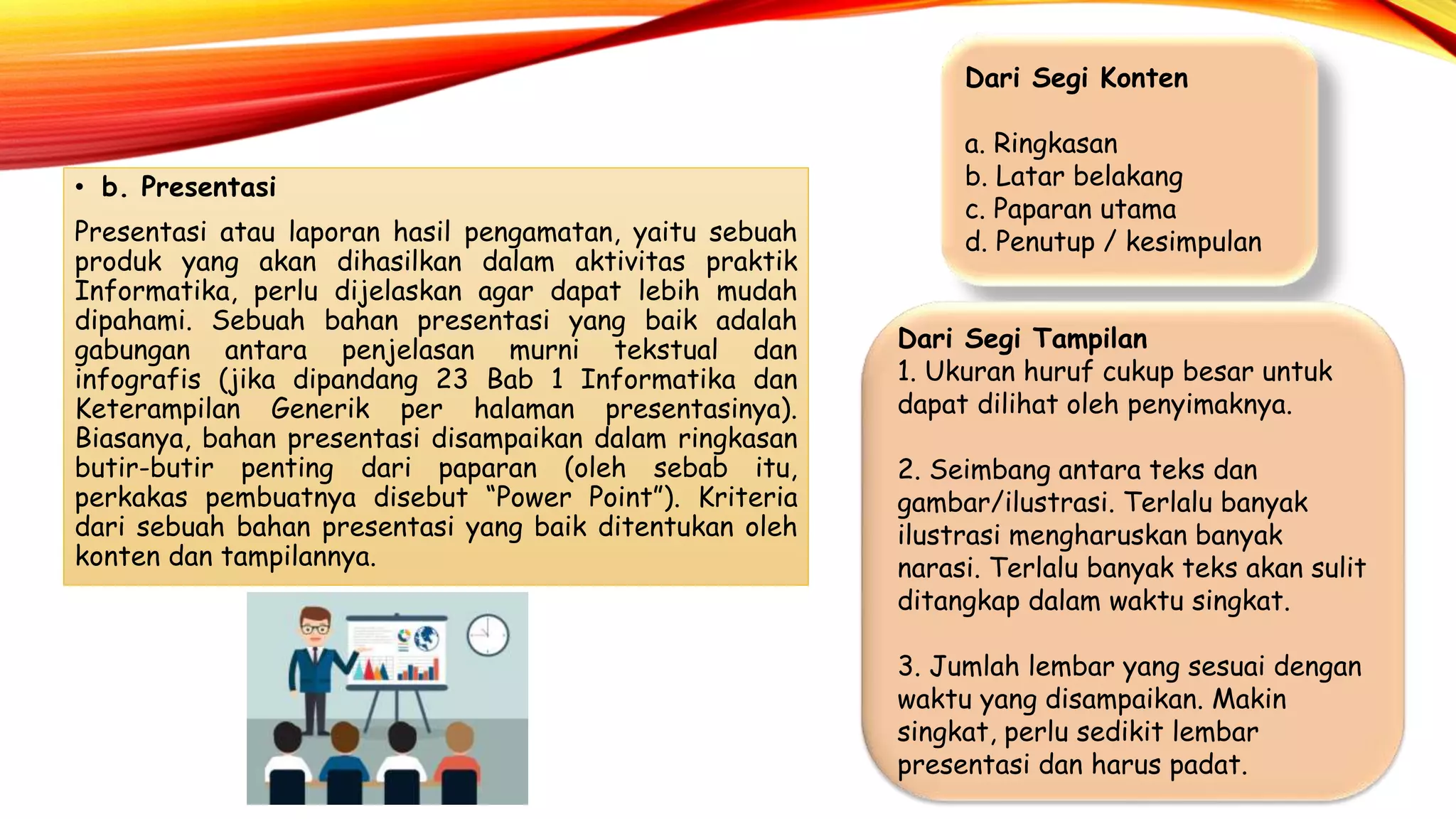 • b. Presentasi
Presentasi atau laporan hasil pengamatan, yaitu sebuah
produk yang akan dihasilkan dalam aktivitas praktik
Informatika, perlu dijelaskan agar dapat lebih mudah
dipahami. Sebuah bahan presentasi yang baik adalah
gabungan antara penjelasan murni tekstual dan
infografis (jika dipandang 23 Bab 1 Informatika dan
Keterampilan Generik per halaman presentasinya).
Biasanya, bahan presentasi disampaikan dalam ringkasan
butir-butir penting dari paparan (oleh sebab itu,
perkakas pembuatnya disebut “Power Point”). Kriteria
dari sebuah bahan presentasi yang baik ditentukan oleh
konten dan tampilannya.
Dari Segi Konten
a. Ringkasan
b. Latar belakang
c. Paparan utama
d. Penutup / kesimpulan
Dari Segi Tampilan
1. Ukuran huruf cukup besar untuk
dapat dilihat oleh penyimaknya.
2. Seimbang antara teks dan
gambar/ilustrasi. Terlalu banyak
ilustrasi mengharuskan banyak
narasi. Terlalu banyak teks akan sulit
ditangkap dalam waktu singkat.
3. Jumlah lembar yang sesuai dengan
waktu yang disampaikan. Makin
singkat, perlu sedikit lembar
presentasi dan harus padat.
 