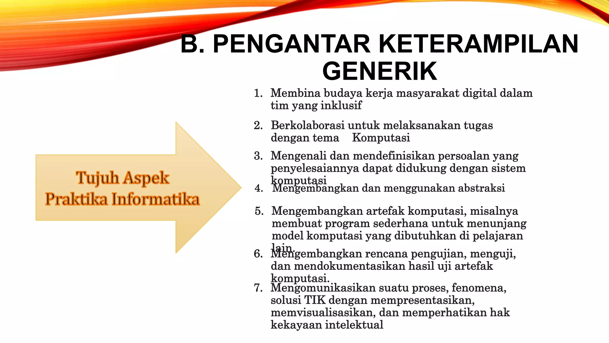 B. PENGANTAR KETERAMPILAN
GENERIK
1. Membina budaya kerja masyarakat digital dalam
tim yang inklusif
2. Berkolaborasi untuk melaksanakan tugas
dengan tema Komputasi
7. Mengomunikasikan suatu proses, fenomena,
solusi TIK dengan mempresentasikan,
memvisualisasikan, dan memperhatikan hak
kekayaan intelektual
6. Mengembangkan rencana pengujian, menguji,
dan mendokumentasikan hasil uji artefak
komputasi.
5. Mengembangkan artefak komputasi, misalnya
membuat program sederhana untuk menunjang
model komputasi yang dibutuhkan di pelajaran
lain.
4. Mengembangkan dan menggunakan abstraksi
3. Mengenali dan mendefinisikan persoalan yang
penyelesaiannya dapat didukung dengan sistem
komputasi
 