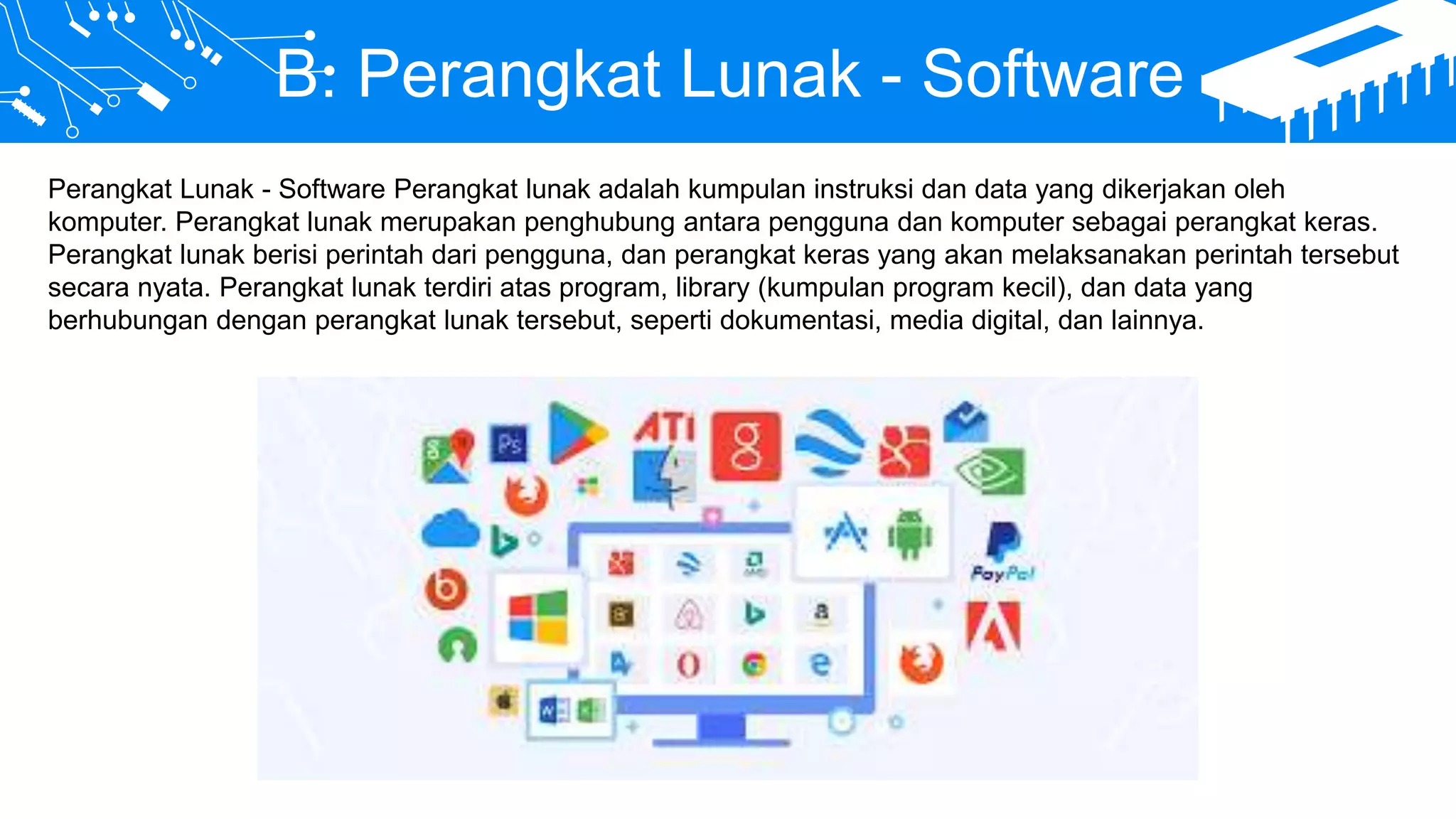 B. Perangkat Lunak - Software
Perangkat Lunak - Software Perangkat lunak adalah kumpulan instruksi dan data yang dikerjakan oleh
komputer. Perangkat lunak merupakan penghubung antara pengguna dan komputer sebagai perangkat keras.
Perangkat lunak berisi perintah dari pengguna, dan perangkat keras yang akan melaksanakan perintah tersebut
secara nyata. Perangkat lunak terdiri atas program, library (kumpulan program kecil), dan data yang
berhubungan dengan perangkat lunak tersebut, seperti dokumentasi, media digital, dan lainnya.
 
