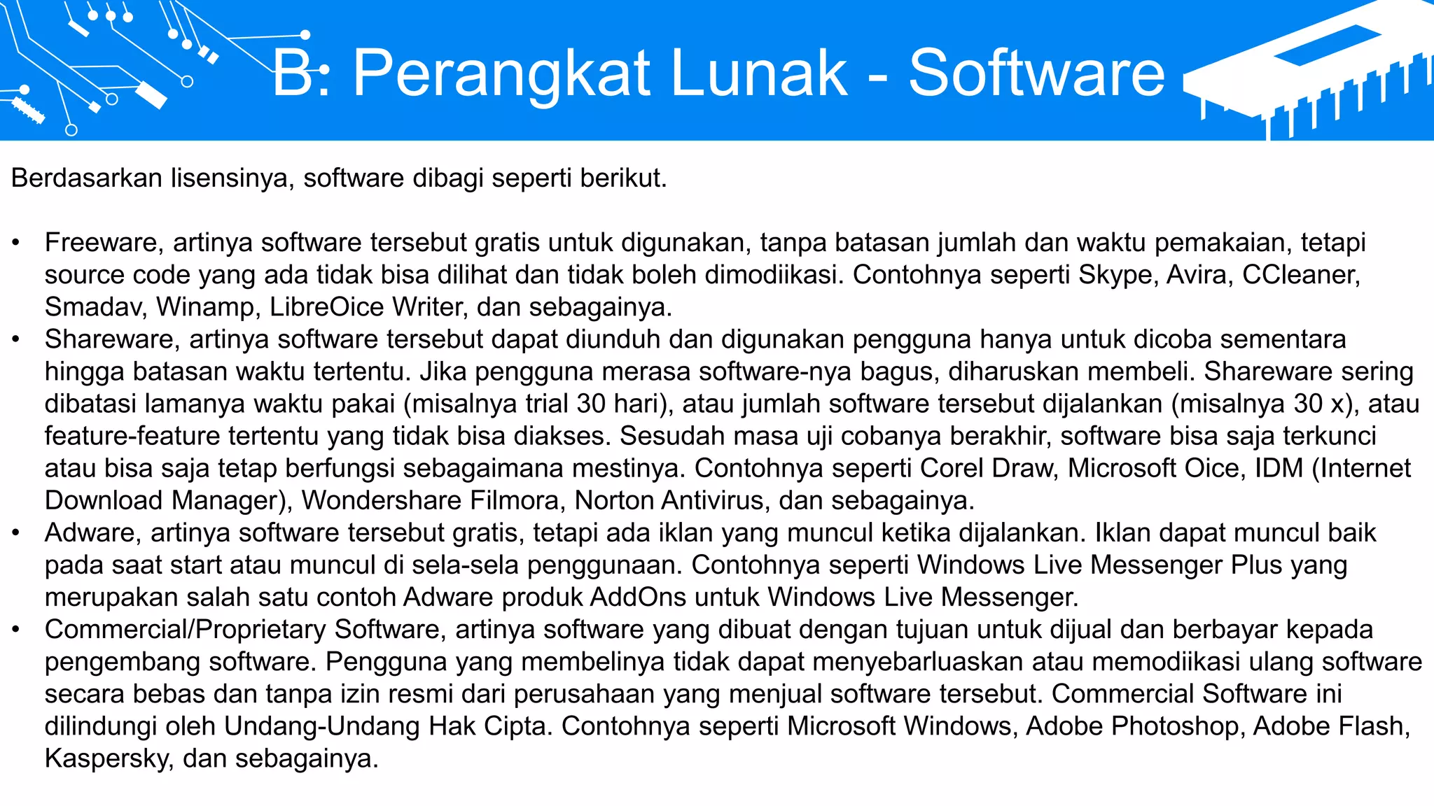 B. Perangkat Lunak - Software
Berdasarkan lisensinya, software dibagi seperti berikut.
• Freeware, artinya software tersebut gratis untuk digunakan, tanpa batasan jumlah dan waktu pemakaian, tetapi
source code yang ada tidak bisa dilihat dan tidak boleh dimodiikasi. Contohnya seperti Skype, Avira, CCleaner,
Smadav, Winamp, LibreOice Writer, dan sebagainya.
• Shareware, artinya software tersebut dapat diunduh dan digunakan pengguna hanya untuk dicoba sementara
hingga batasan waktu tertentu. Jika pengguna merasa software-nya bagus, diharuskan membeli. Shareware sering
dibatasi lamanya waktu pakai (misalnya trial 30 hari), atau jumlah software tersebut dijalankan (misalnya 30 x), atau
feature-feature tertentu yang tidak bisa diakses. Sesudah masa uji cobanya berakhir, software bisa saja terkunci
atau bisa saja tetap berfungsi sebagaimana mestinya. Contohnya seperti Corel Draw, Microsoft Oice, IDM (Internet
Download Manager), Wondershare Filmora, Norton Antivirus, dan sebagainya.
• Adware, artinya software tersebut gratis, tetapi ada iklan yang muncul ketika dijalankan. Iklan dapat muncul baik
pada saat start atau muncul di sela-sela penggunaan. Contohnya seperti Windows Live Messenger Plus yang
merupakan salah satu contoh Adware produk AddOns untuk Windows Live Messenger.
• Commercial/Proprietary Software, artinya software yang dibuat dengan tujuan untuk dijual dan berbayar kepada
pengembang software. Pengguna yang membelinya tidak dapat menyebarluaskan atau memodiikasi ulang software
secara bebas dan tanpa izin resmi dari perusahaan yang menjual software tersebut. Commercial Software ini
dilindungi oleh Undang-Undang Hak Cipta. Contohnya seperti Microsoft Windows, Adobe Photoshop, Adobe Flash,
Kaspersky, dan sebagainya.
 