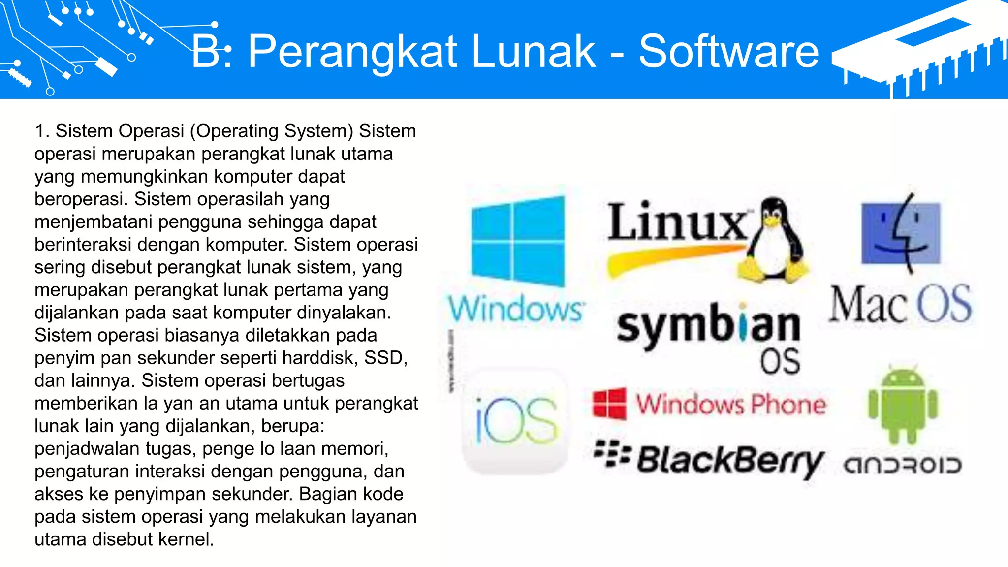 B. Perangkat Lunak - Software
1. Sistem Operasi (Operating System) Sistem
operasi merupakan perangkat lunak utama
yang memungkinkan komputer dapat
beroperasi. Sistem operasilah yang
menjembatani pengguna sehingga dapat
berinteraksi dengan komputer. Sistem operasi
sering disebut perangkat lunak sistem, yang
merupakan perangkat lunak pertama yang
dijalankan pada saat komputer dinyalakan.
Sistem operasi biasanya diletakkan pada
penyim pan sekunder seperti harddisk, SSD,
dan lainnya. Sistem operasi bertugas
memberikan la yan an utama untuk perangkat
lunak lain yang dijalankan, berupa:
penjadwalan tugas, penge lo laan memori,
pengaturan interaksi dengan pengguna, dan
akses ke penyimpan sekunder. Bagian kode
pada sistem operasi yang melakukan layanan
utama disebut kernel.
 